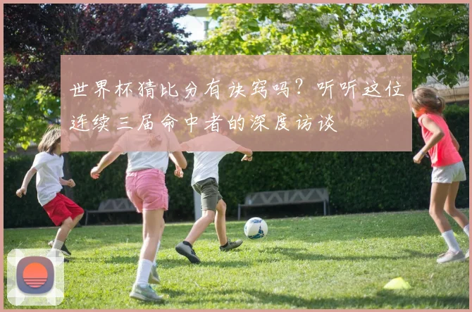 世界杯猜比分有诀窍吗？听听这位连续三届命中者的深度访谈