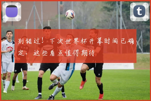 别错过！下次世界杯开幕时间已确定，这些看点值得期待