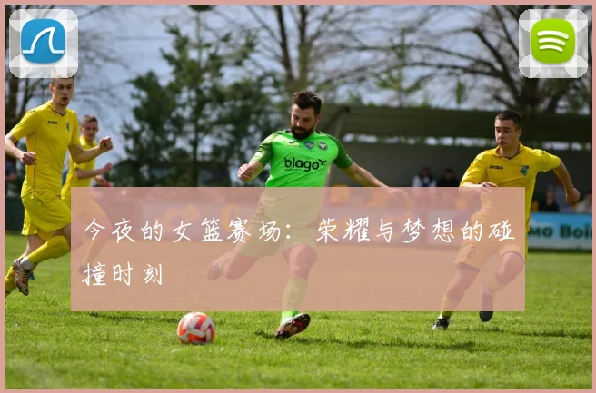 今夜的女篮赛场：荣耀与梦想的碰撞时刻