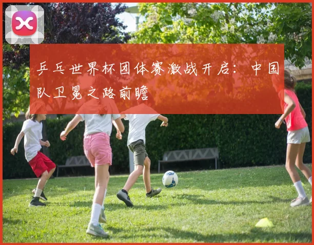 乒乓世界杯团体赛激战开启：中国队卫冕之路前瞻