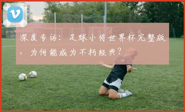 深度专访：足球小将世界杯完整版，为何能成为不朽经典？