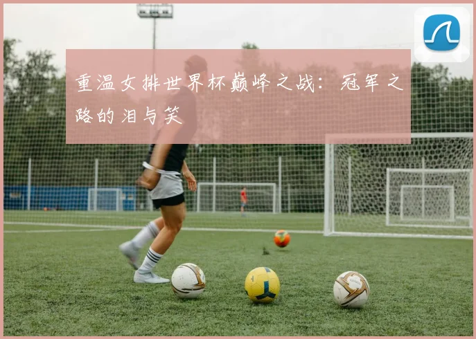 重温女排世界杯巅峰之战：冠军之路的泪与笑