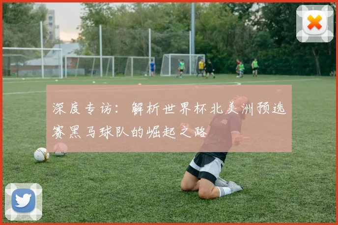 深度专访：解析世界杯北美洲预选赛黑马球队的崛起之路