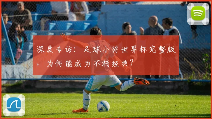 深度专访：足球小将世界杯完整版，为何能成为不朽经典？