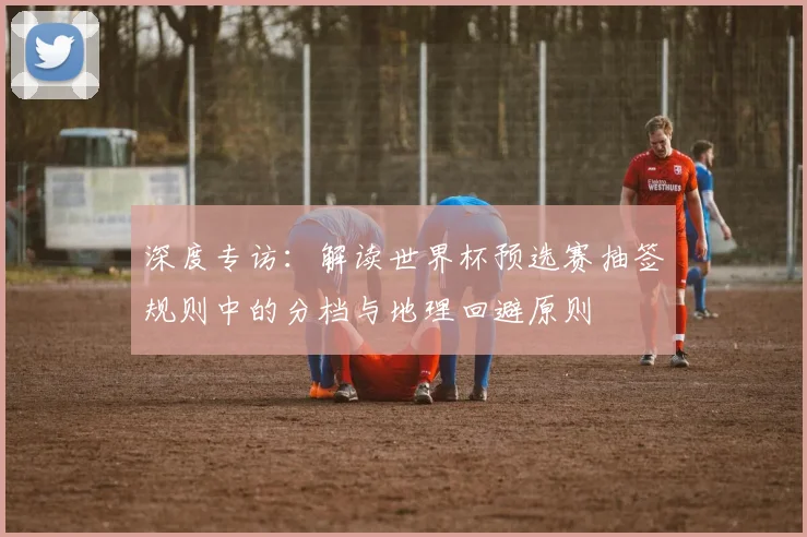 深度专访：解读世界杯预选赛抽签规则中的分档与地理回避原则