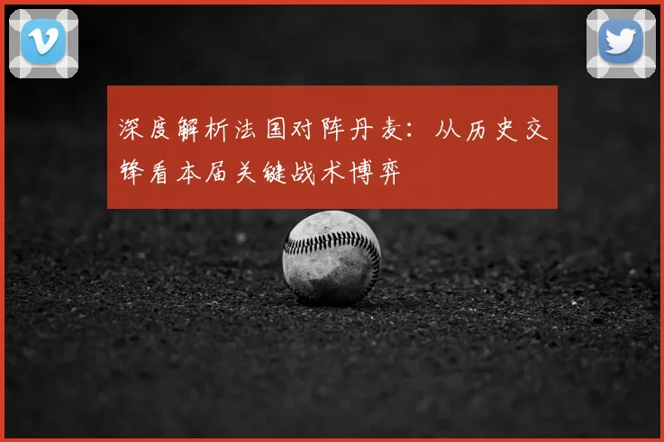 深度解析法国对阵丹麦:从历史交锋看本届关键战术博弈