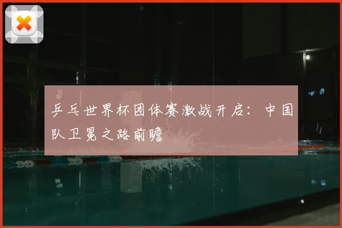 乒乓世界杯团体赛激战开启：中国队卫冕之路前瞻