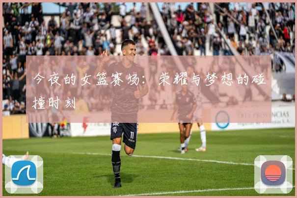 今夜的女篮赛场：荣耀与梦想的碰撞时刻