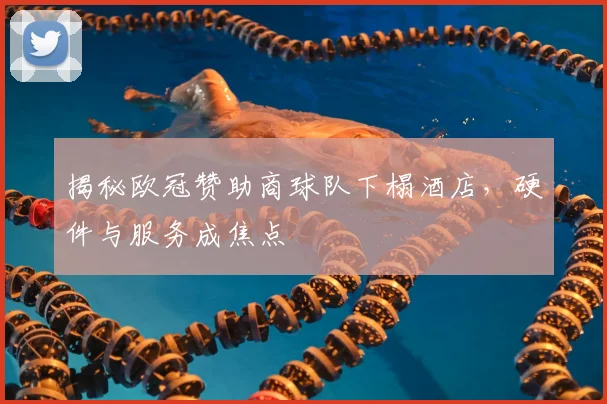 揭秘欧冠赞助商球队下榻酒店，硬件与服务成焦点