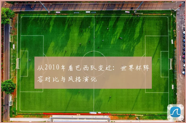 从2010年看巴西队变迁：世界杯阵容对比与风格演化