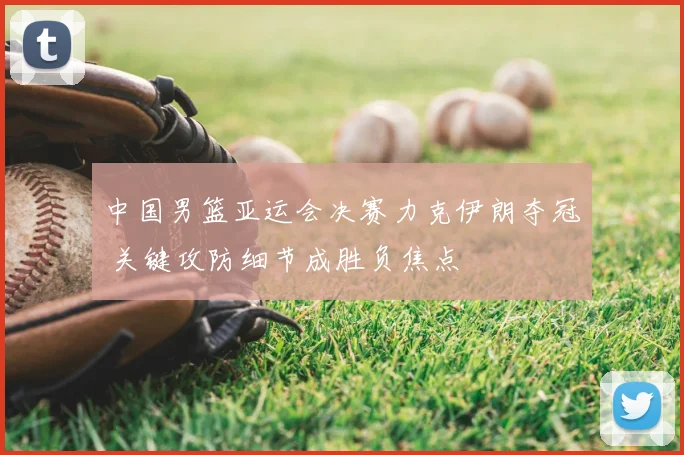 中国男篮亚运会决赛力克伊朗夺冠 关键攻防细节成胜负焦点