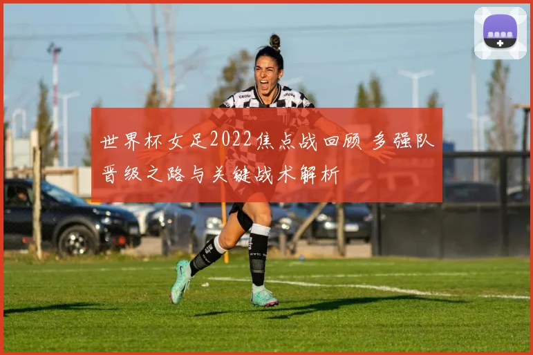 世界杯女足2022焦点战回顾 多强队晋级之路与关键战术解析