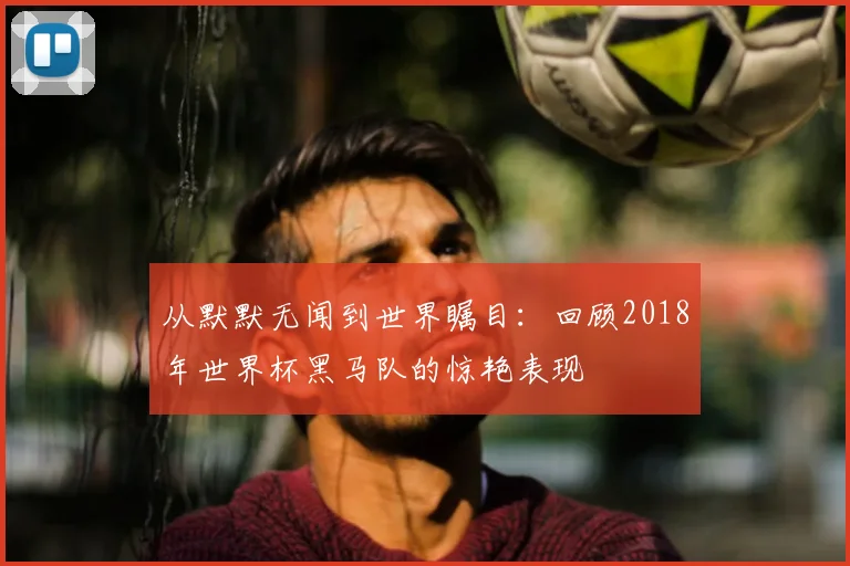 从默默无闻到世界瞩目：回顾2018年世界杯黑马队的惊艳表现