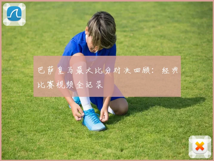 巴萨皇马最大比分对决回顾：经典比赛视频全记录