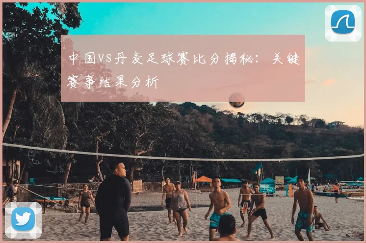 中国vs丹麦足球赛比分揭秘：关键赛事结果分析