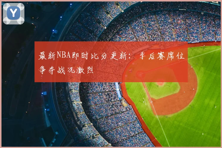 最新NBA即时比分更新：季后赛席位争夺战况激烈