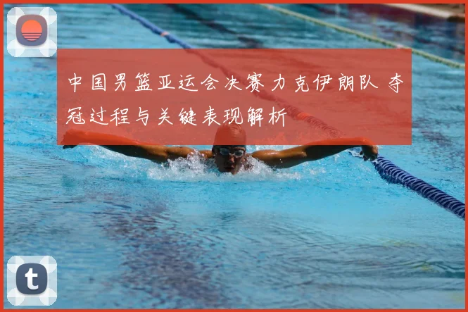 中国男篮亚运会决赛力克伊朗队 夺冠过程与关键表现解析