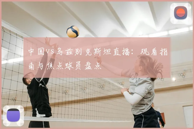 中国vs乌兹别克斯坦直播：观看指南与焦点球员盘点