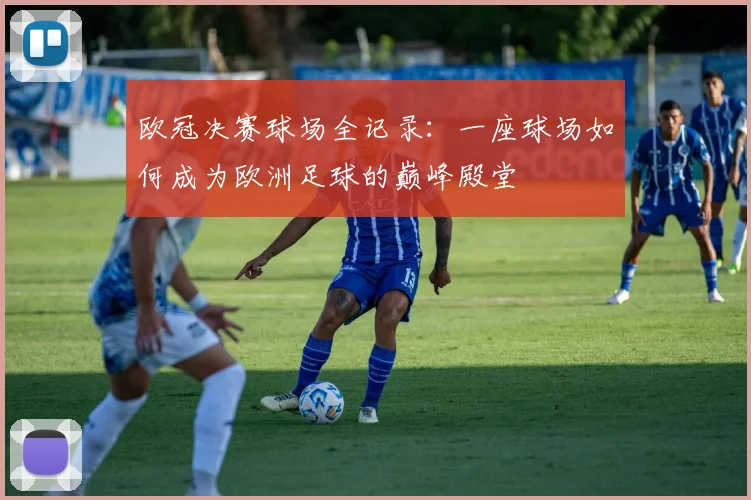 欧冠决赛球场全记录：一座球场如何成为欧洲足球的巅峰殿堂