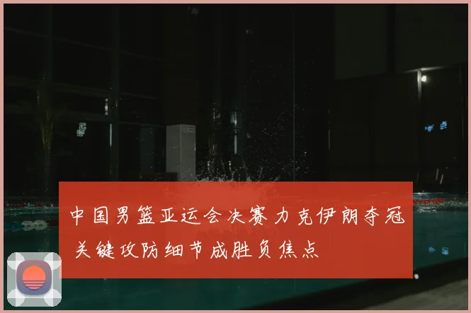 中国男篮亚运会决赛力克伊朗夺冠 关键攻防细节成胜负焦点