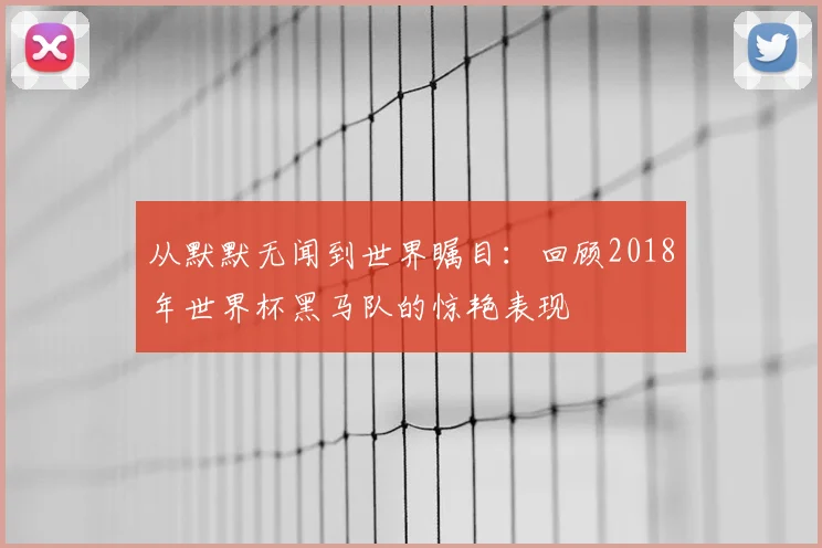 从默默无闻到世界瞩目：回顾2018年世界杯黑马队的惊艳表现