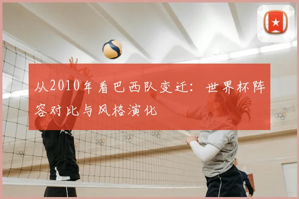 从2010年看巴西队变迁：世界杯阵容对比与风格演化