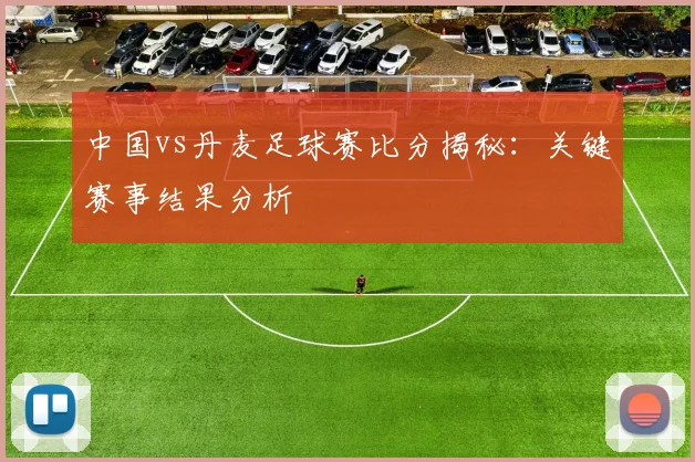 中国vs丹麦足球赛比分揭秘：关键赛事结果分析