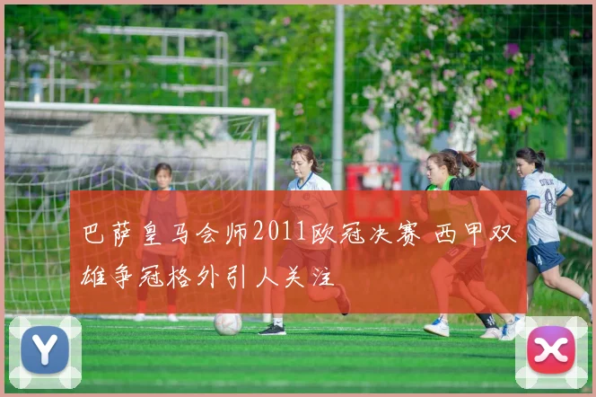 巴萨皇马会师2011欧冠决赛 西甲双雄争冠格外引人关注