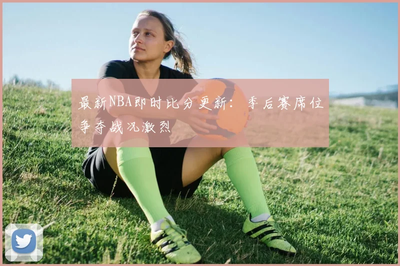 最新NBA即时比分更新：季后赛席位争夺战况激烈