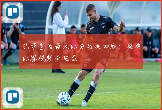 巴萨皇马最大比分对决回顾：经典比赛视频全记录