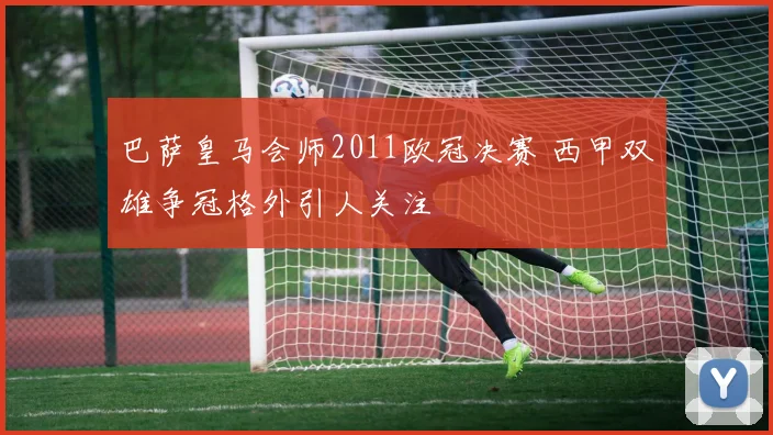 巴萨皇马会师2011欧冠决赛 西甲双雄争冠格外引人关注