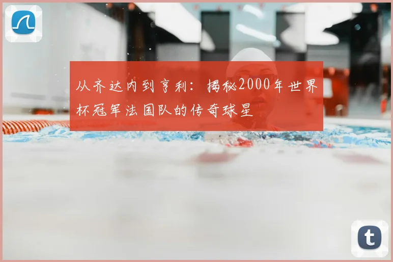 从齐达内到亨利：揭秘2000年世界杯冠军法国队的传奇球星