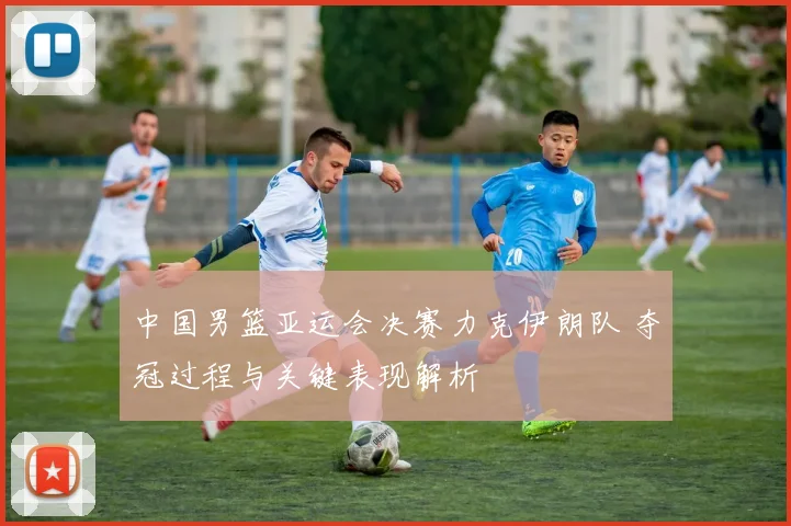 中国男篮亚运会决赛力克伊朗队 夺冠过程与关键表现解析