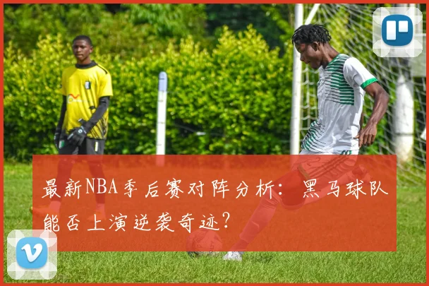 最新NBA季后赛对阵分析：黑马球队能否上演逆袭奇迹？